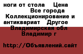 ноги от стола. › Цена ­ 12 000 - Все города Коллекционирование и антиквариат » Другое   . Владимирская обл.,Владимир г.